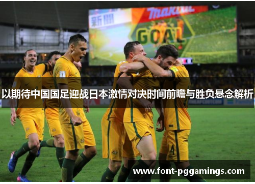 以期待中国国足迎战日本激情对决时间前瞻与胜负悬念解析 以期待中国国足迎战日本激情对决时间前瞻与胜负悬念解析