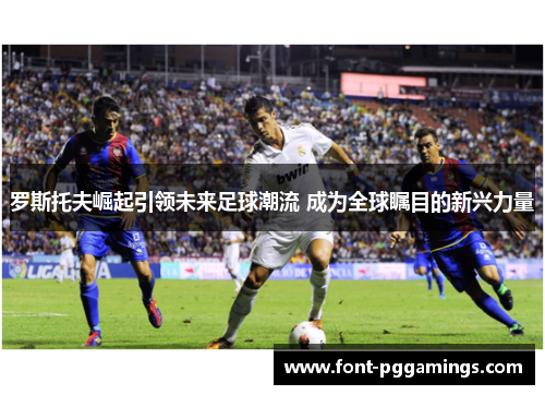 罗斯托夫崛起引领未来足球潮流 成为全球瞩目的新兴力量